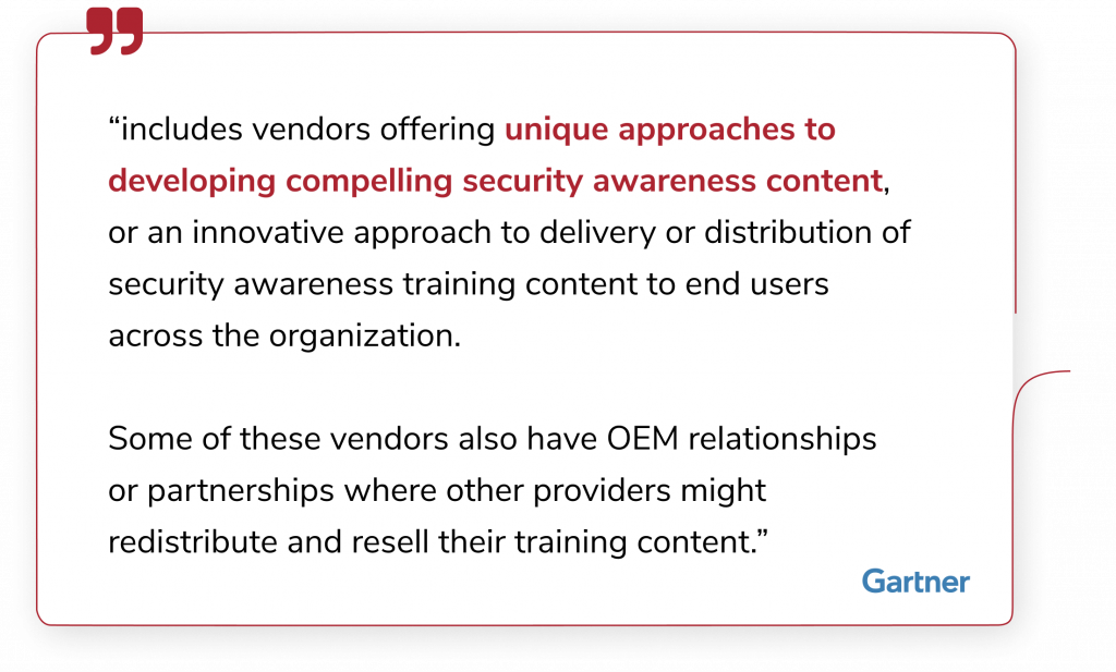 “includes vendors offering unique approaches to developing compelling security awareness content, or an innovative approach to delivery or distribution of security awareness training content to end users across the organization. Some of these vendors also have OEM relationships or partnerships where other providers might redistribute and resell their training content.”