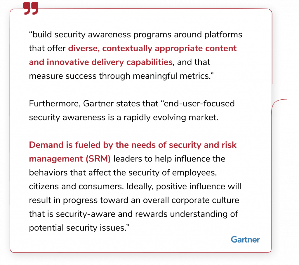 “build security awareness programs around platforms that offer diverse, contextually appropriate content and innovative delivery capabilities, and that measure success through meaningful metrics.” Furthermore, Gartner states that “end-user-focused security awareness is a rapidly evolving market. Demand is fueled by the needs of security and risk management (SRM) leaders to help influence the behaviors that affect the security of employees, citizens and consumers. Ideally, positive influence will result in progress toward an overall corporate culture that is security-aware and rewards understanding of potential security issues.”